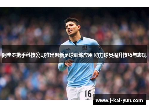 阿圭罗携手科技公司推出创新足球训练应用 助力球员提升技巧与表现