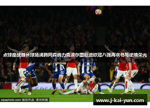 点球鏖战酋长球场沸腾阿森纳力克波尔图挺进欧冠八强再次书写逆境荣光 点球鏖战酋长球场沸腾阿森纳力克波尔图挺进欧冠八强再次书写逆境荣光