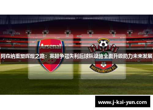阿森纳重塑辉煌之路：英超争冠失利后球队设施全面升级助力未来发展