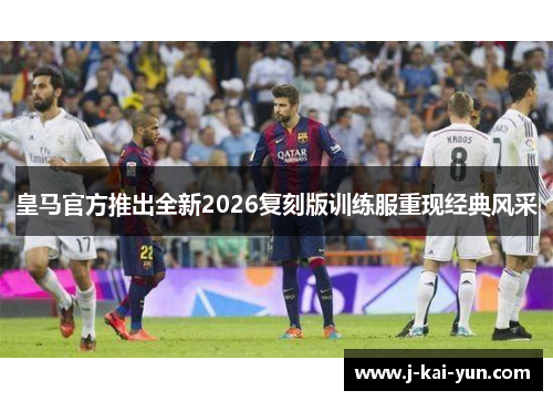 皇马官方推出全新2026复刻版训练服重现经典风采