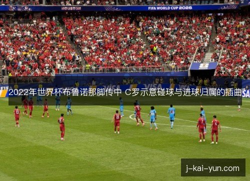 2022年世界杯布鲁诺那脚传中 C罗示意碰球与进球归属的插曲 2022年世界杯布鲁诺那脚传中 C罗示意碰球与进球归属的插曲